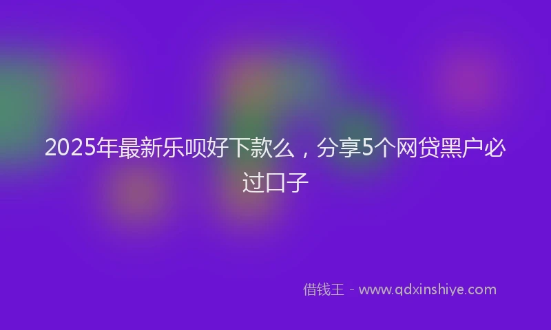 2025年最新乐呗好下款么，分享5个网贷黑户必过口子