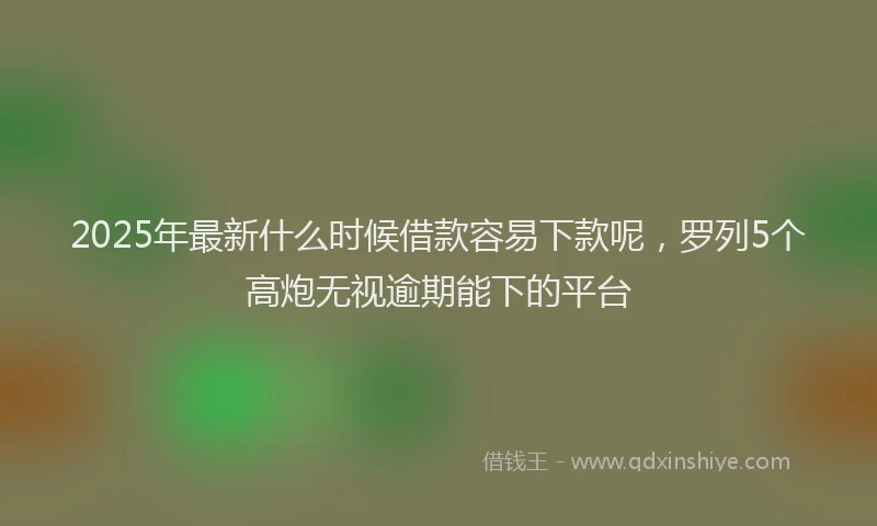 2025年最新什么时候借款容易下款呢，罗列5个高炮无视逾期能下的平台