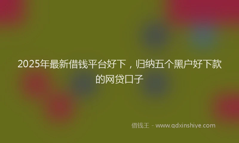 2025年最新借钱平台好下，归纳五个黑户好下款的网贷口子