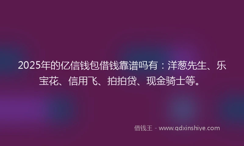 2025年的亿信钱包借钱靠谱吗有：洋葱先生、乐宝花、信用飞、拍拍贷、现金骑士等。