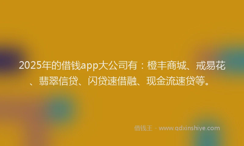 2025年的借钱app大公司有：橙丰商城、戒易花、翡翠信贷、闪贷速借融、现金流速贷等。