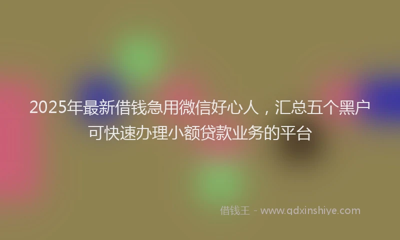 2025年最新借钱急用微信好心人，汇总五个黑户可快速办理小额贷款业务的平台