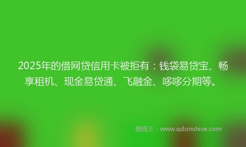 2025年的借网贷信用卡被拒有：钱袋易贷宝、畅享租机、现金易贷通、飞融金、哆哆分期等。