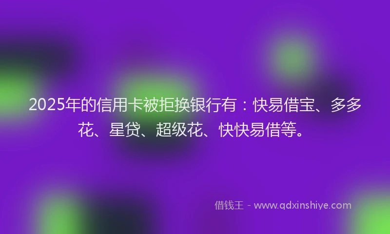 2025年的信用卡被拒换银行有：快易借宝、多多花、星贷、超级花、快快易借等。