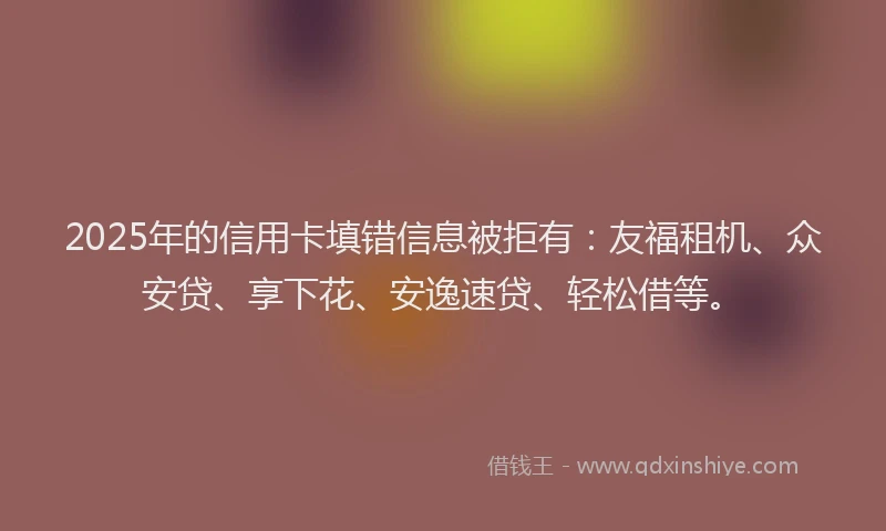 2025年的信用卡填错信息被拒有：友福租机、众安贷、享下花、安逸速贷、轻松借等。