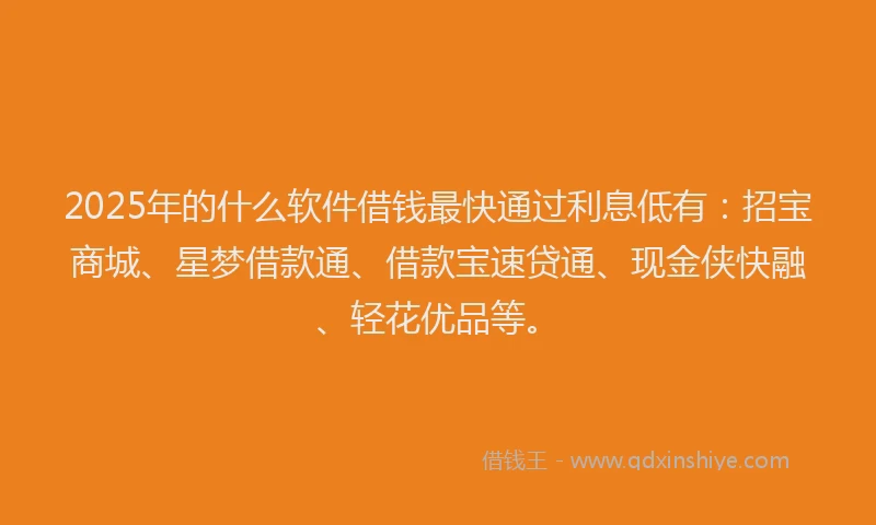 2025年的什么软件借钱最快通过利息低有：招宝商城、星梦借款通、借款宝速贷通、现金侠快融、轻花优品等。