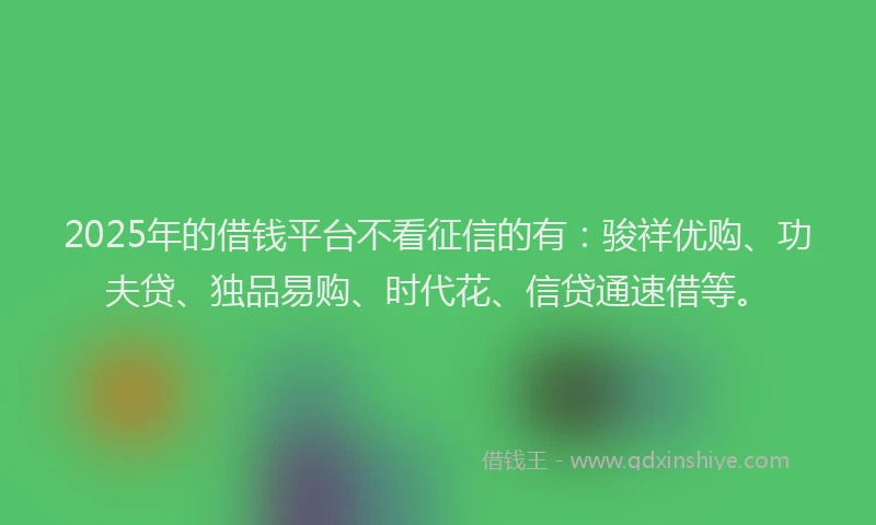 2025年的借钱平台不看征信的有：骏祥优购、功夫贷、独品易购、时代花、信贷通速借等。