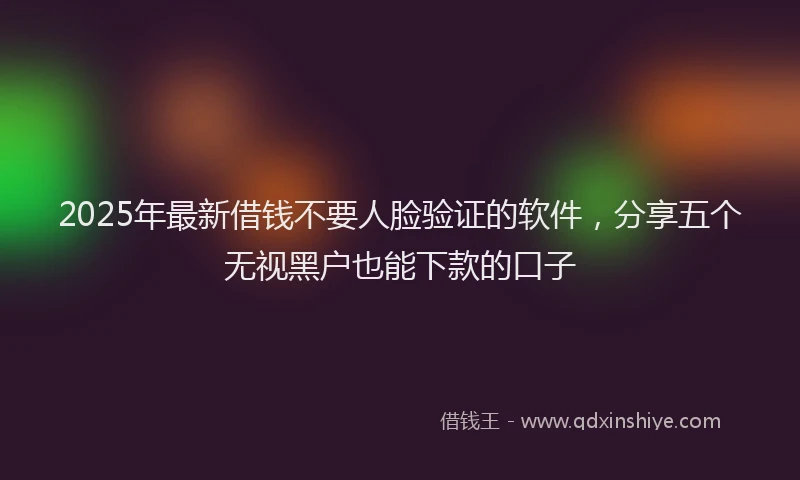 2025年最新借钱不要人脸验证的软件，分享五个无视黑户也能下款的口子
