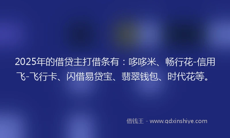 2025年的借贷主打借条有：哆哆米、畅行花-信用飞-飞行卡、闪借易贷宝、翡翠钱包、时代花等。