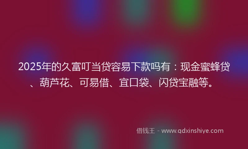 2025年的久富叮当贷容易下款吗有:现金蜜蜂贷、葫芦花、可易借、宜口袋、闪贷宝融等。