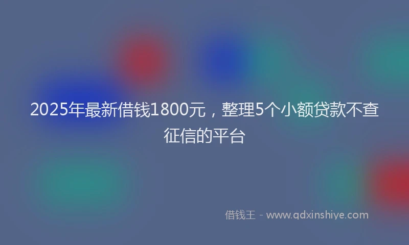 2025年最新借钱1800元，整理5个小额贷款不查征信的平台