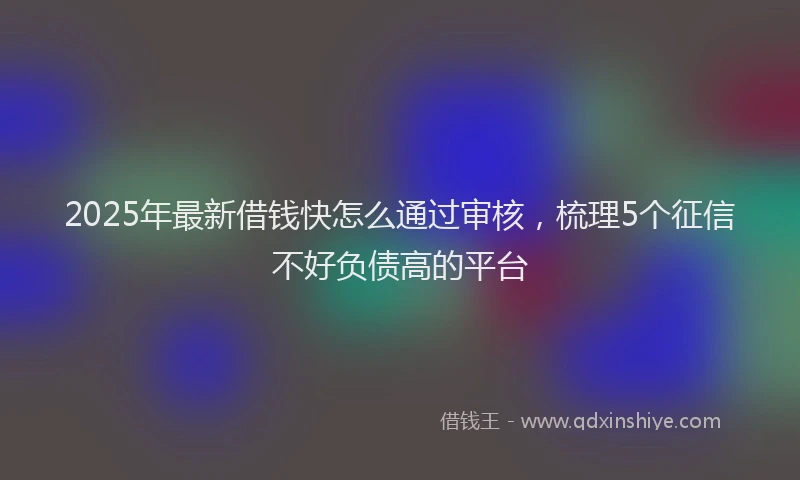 2025年最新借钱快怎么通过审核，梳理5个征信不好负债高的平台