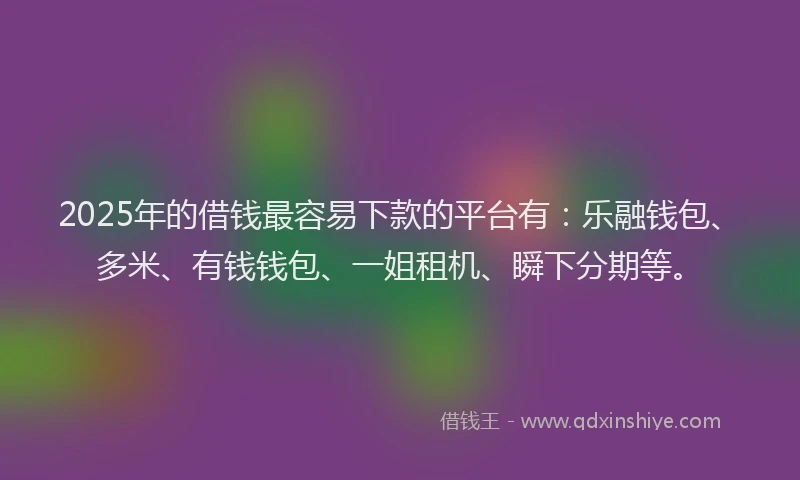 2025年的借钱最容易下款的平台有：乐融钱包、多米、有钱钱包、一姐租机、瞬下分期等。