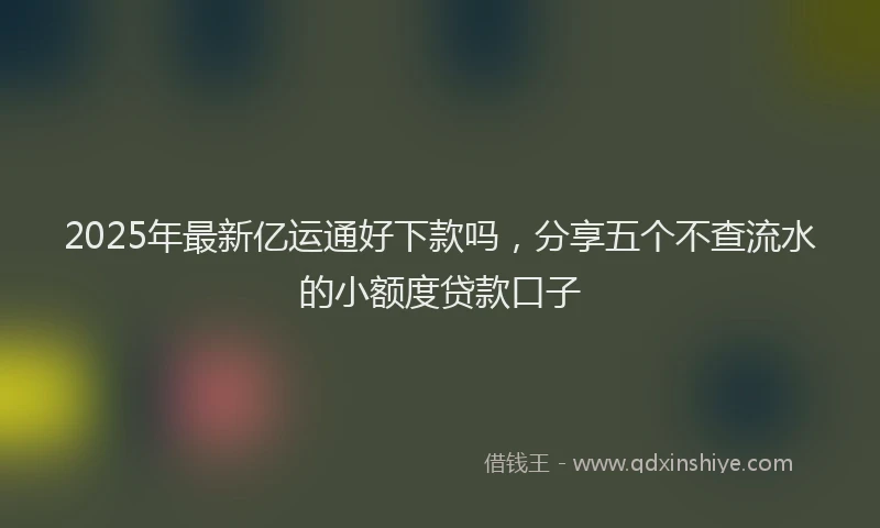 2025年最新亿运通好下款吗，分享五个不查流水的小额度贷款口子