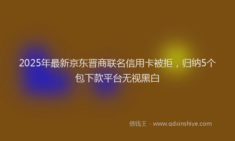 2025年最新京东晋商联名信用卡被拒，归纳5个包下款平台无视黑白