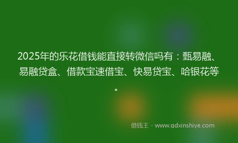 2025年的乐花借钱能直接转微信吗有：甄易融、易融贷盒、借款宝速借宝、快易贷宝、哈银花等。
