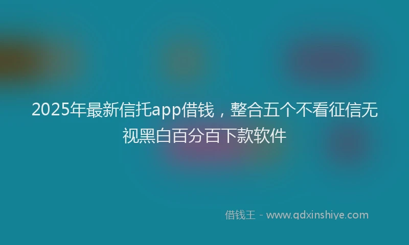 2025年最新信托app借钱，整合五个不看征信无视黑白百分百下款软件