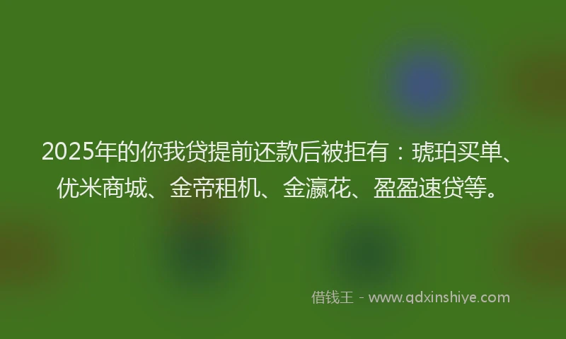 2025年的你我贷提前还款后被拒有：琥珀买单、优米商城、金帝租机、金瀛花、盈盈速贷等。