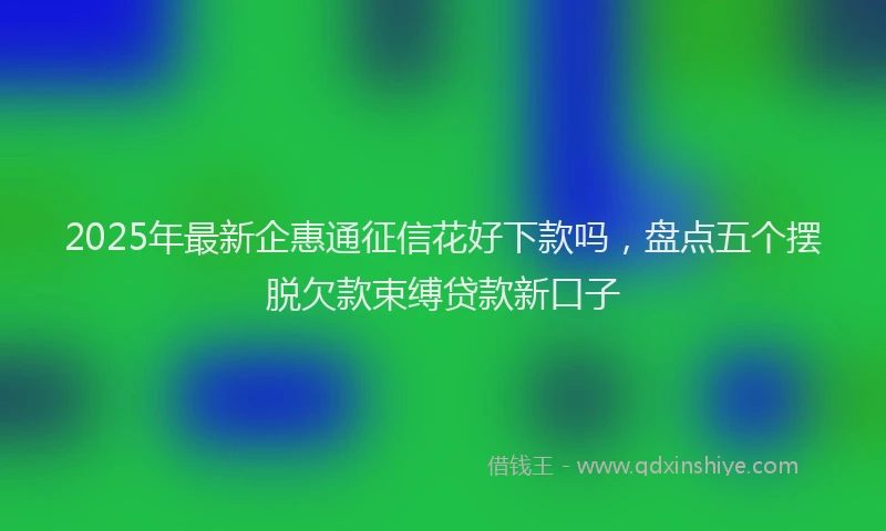 2025年最新企惠通征信花好下款吗，盘点五个摆脱欠款束缚贷款新口子