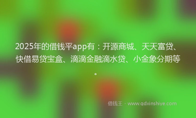 2025年的借钱平app有：开源商城、天天富贷、快借易贷宝盒、滴滴金融滴水贷、小金象分期等。