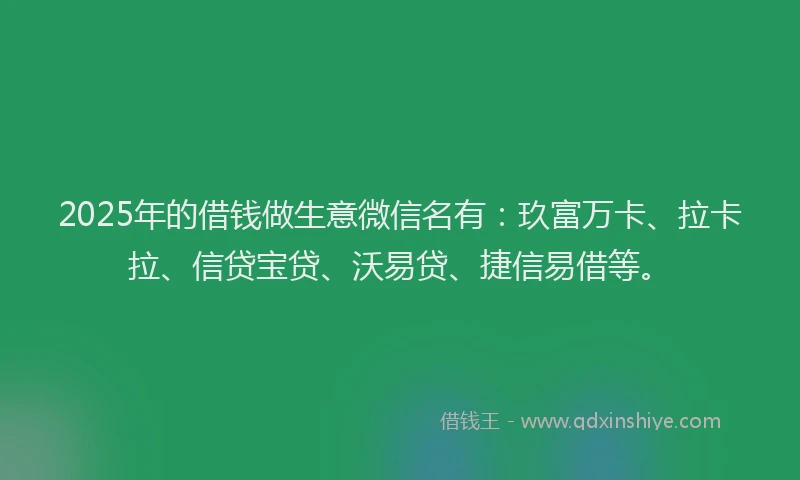 2025年的借钱做生意微信名有：玖富万卡、拉卡拉、信贷宝贷、沃易贷、捷信易借等。