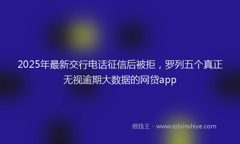 2025年最新交行电话征信后被拒，罗列五个真正无视逾期大数据的网贷app