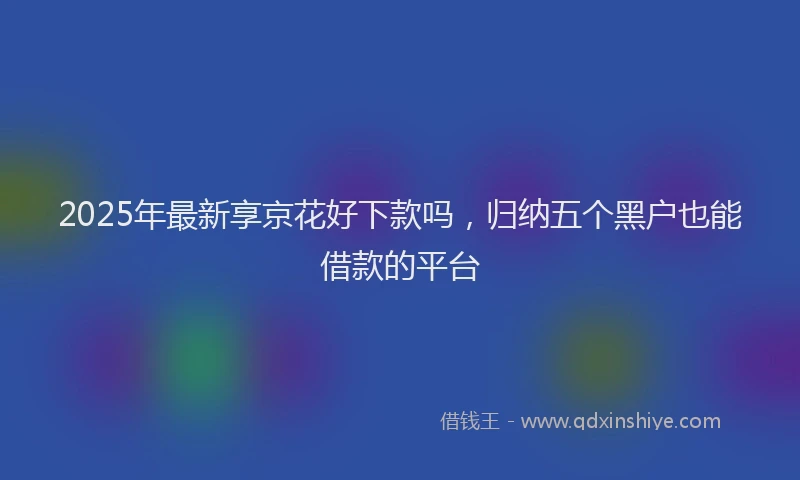 2025年最新享京花好下款吗，归纳五个黑户也能借款的平台