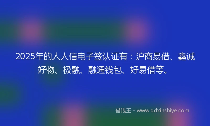 2025年的人人信电子签认证有：沪商易借、鑫诚好物、极融、融通钱包、好易借等。