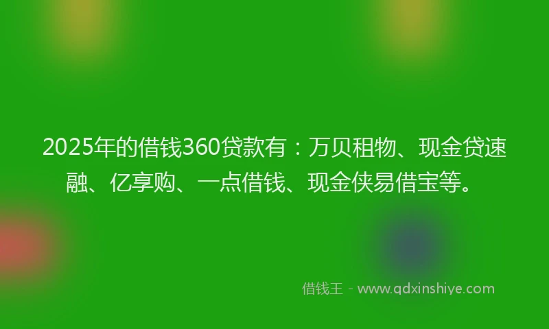 2025年的借钱360贷款有：万贝租物、现金贷速融、亿享购、一点借钱、现金侠易借宝等。