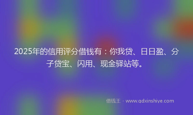 2025年的信用评分借钱有：你我贷、日日盈、分子贷宝、闪用、现金驿站等。