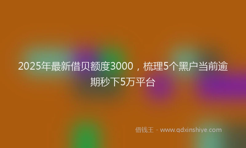 2025年最新借贝额度3000，梳理5个黑户当前逾期秒下5万平台