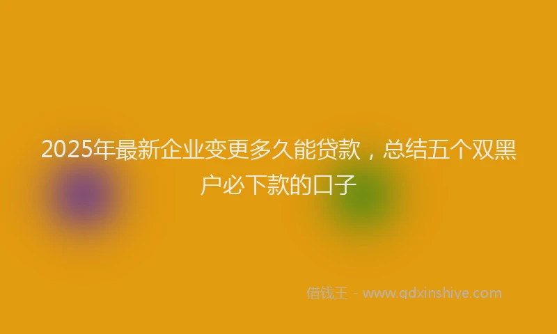 2025年最新企业变更多久能贷款，总结五个双黑户必下款的口子