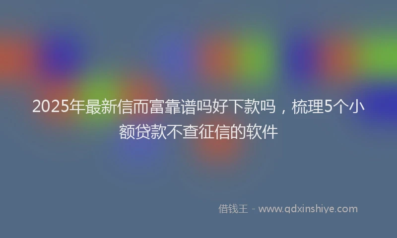 2025年最新信而富靠谱吗好下款吗，梳理5个小额贷款不查征信的软件