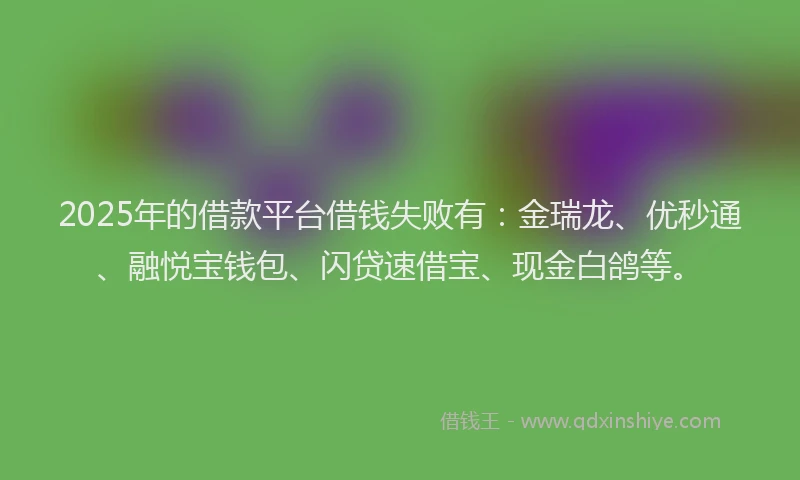2025年的借款平台借钱失败有：金瑞龙、优秒通、融悦宝钱包、闪贷速借宝、现金白鸽等。