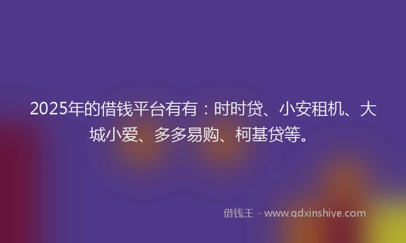2025年的借钱平台有有：时时贷、小安租机、大城小爱、多多易购、柯基贷等。