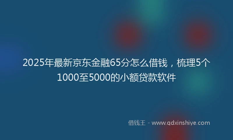 2025年最新京东金融65分怎么借钱，梳理5个1000至5000的小额贷款软件