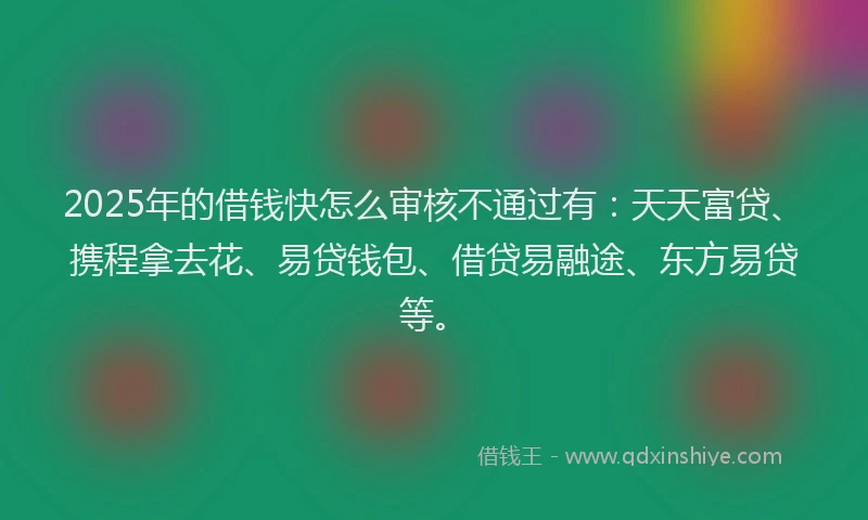 2025年的借钱快怎么审核不通过有：天天富贷、携程拿去花、易贷钱包、借贷易融途、东方易贷等。