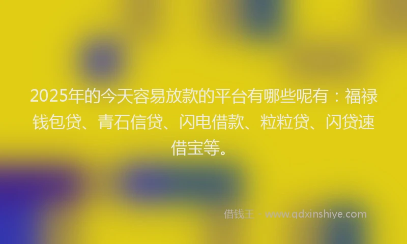 2025年的今天容易放款的平台有哪些呢有：福禄钱包贷、青石信贷、闪电借款、粒粒贷、闪贷速借宝等。