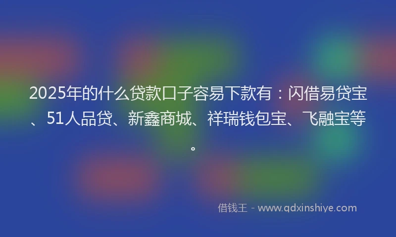2025年的什么贷款口子容易下款有：闪借易贷宝、51人品贷、新鑫商城、祥瑞钱包宝、飞融宝等。