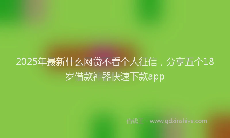 2025年最新什么网贷不看个人征信，分享五个18岁借款神器快速下款app