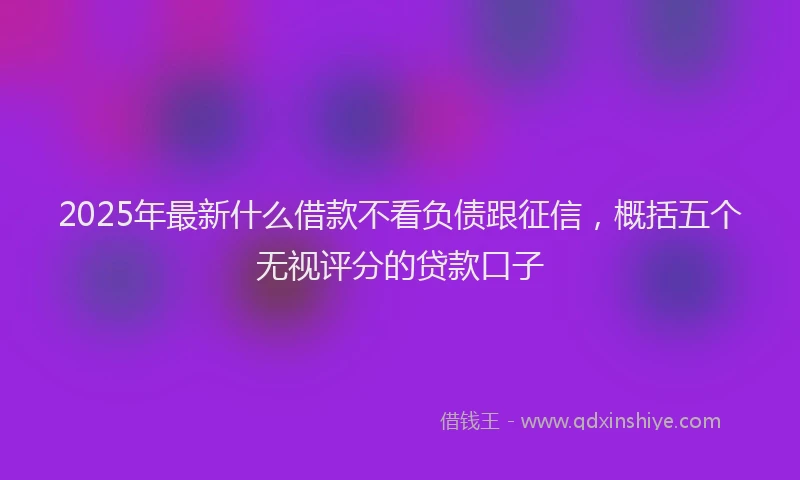 2025年最新什么借款不看负债跟征信，概括五个无视评分的贷款口子