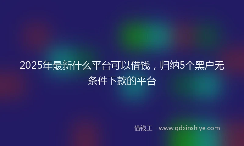 2025年最新什么平台可以借钱，归纳5个黑户无条件下款的平台