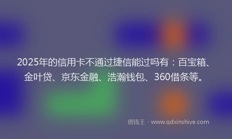 2025年的信用卡不通过捷信能过吗有：百宝箱、金叶贷、京东金融、浩瀚钱包、360借条等。