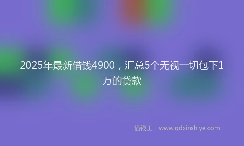 2025年最新借钱4900，汇总5个无视一切包下1万的贷款
