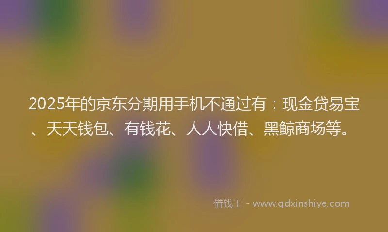 2025年的京东分期用手机不通过有：现金贷易宝、天天钱包、有钱花、人人快借、黑鲸商场等。
