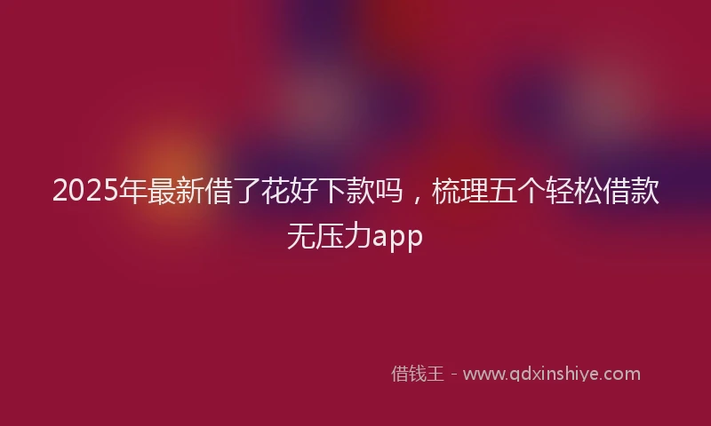 2025年最新借了花好下款吗，梳理五个轻松借款无压力app