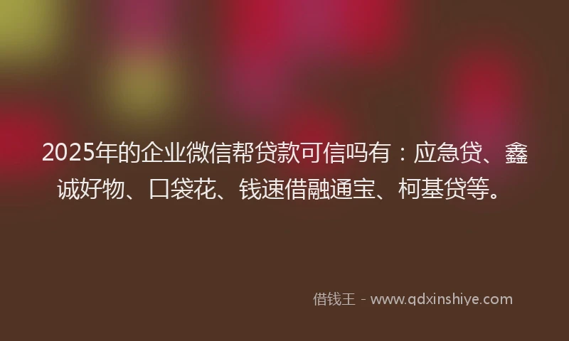 2025年的企业微信帮贷款可信吗有：应急贷、鑫诚好物、口袋花、钱速借融通宝、柯基贷等。
