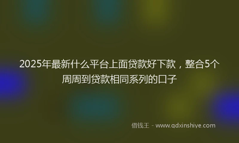 2025年最新什么平台上面贷款好下款，整合5个周周到贷款相同系列的口子