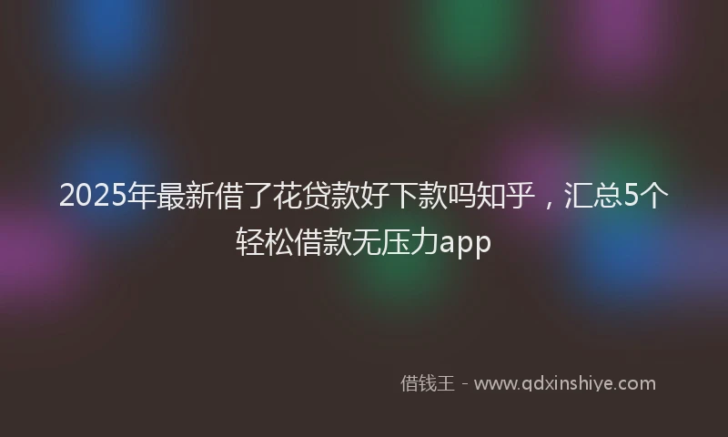 2025年最新借了花贷款好下款吗知乎，汇总5个轻松借款无压力app