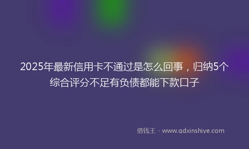 2025年最新信用卡不通过是怎么回事，归纳5个综合评分不足有负债都能下款口子